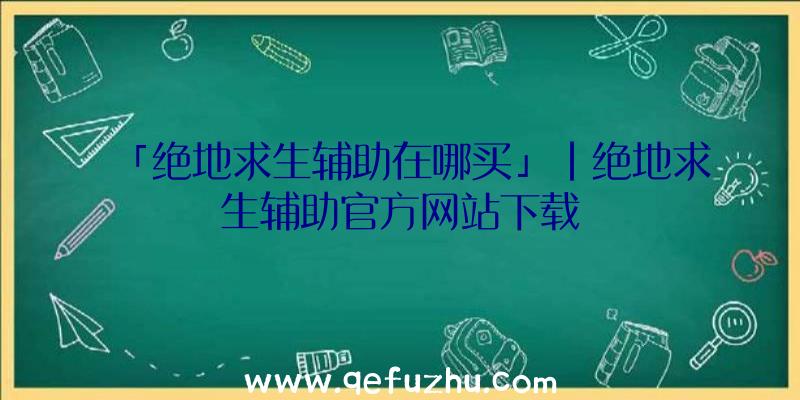 「绝地求生辅助在哪买」|绝地求生辅助官方网站下载